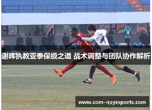 谢晖执教亚泰保级之道 战术调整与团队协作解析 谢晖执教亚泰保级之道 战术调整与团队协作解析
