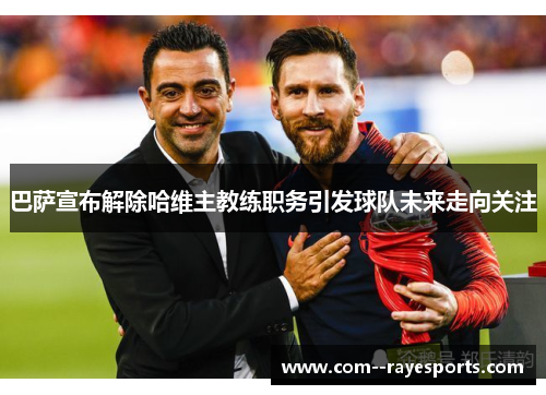 巴萨宣布解除哈维主教练职务引发球队未来走向关注