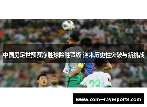 中国男足世预赛净胜球险胜晋级 迎来历史性突破与新挑战 中国男足世预赛净胜球险胜晋级 迎来历史性突破与新挑战