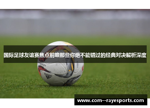 国际足球友谊赛焦点前瞻那些你绝不能错过的经典对决解析深度 国际足球友谊赛焦点前瞻那些你绝不能错过的经典对决解析深度